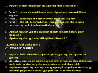 11. Petua-ii pembinaan jaringan atau gambar rajah anak panah :
a) Petua 1 – satu anak panah hanya boleh digunakan utk mewakili satu
kegiatan
b) Petua 2 – sepasang nod boleh mewakili tepat satu kegiatan
c) Petua 3 – jika satu kegiatan baharu ingin ditambah ke dlm jaringan ,
persoalan yg berikut perlu dipertimbangkan :
i. Apakah kegiatan yg perlu disiapkan sbelum kegiatan baharu boleh
bermula ?
ii. Apakah kegiatan yg menuruti kegiatan baharu ini ?
12. Analisis rajah anak panah :
a) Penjelasan kegiatan
i. Kegiatan boleh dikelaskan kepada kegiatan genting dan kegiatan tak
genting
ii. Kegiatan genting ialah kegiatan yg jika tidak dimulakan atau ditamatkan
pada tarikh yg dirancang akn menjejaskan tempoh siap projek
iii. Kegiatan tak genting ialah kegiatan yg mpunyai tempoh perlaksanaan yg
melebihi jangka masa sbenar yg diperlukan utk menyiapkannya .
 