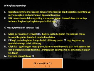 b) Kegiatan genting
i. Kegiatan genting merupakan laluan yg terbentuk drpd kegiatan-ii genting yg
mghubungkan nod permulaan dgn nod terminal
ii. Utk menentukan laluan genting masa permulaan terawal dam masa siap
terlewat bagi setiap kegiatan perlu dihitung
c) Masa permulaan terawal (ES)
i. Masa permualaan terawal (ES) bagi sesuatu kegiatan merupakan masa
terawal kegiatan tersebut boleh dimulakan
ii. ES bagi suatu kegiatan hanya boleh dihitung stelah ES bagi kegiatan yg
mendahuluinya telah dihitung
iii. Oleh itu , pghitungan masa permulaan terawal bermula dari nod permulaan
dan bergerak ke nod terminal . Pergerakan seumpama ini dinamakan laluan
ke depan
iv. Formula menghitung ES :
ES = mak {ES + D }
j i i i
 