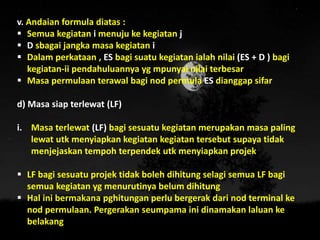 v. Andaian formula diatas :
 Semua kegiatan i menuju ke kegiatan j
 D sbagai jangka masa kegiatan i
 Dalam perkataan , ES bagi suatu kegiatan ialah nilai (ES + D ) bagi
kegiatan-ii pendahuluannya yg mpunyai nilai terbesar
 Masa permulaan terawal bagi nod permula ES dianggap sifar
d) Masa siap terlewat (LF)
i. Masa terlewat (LF) bagi sesuatu kegiatan merupakan masa paling
lewat utk menyiapkan kegiatan kegiatan tersebut supaya tidak
menjejaskan tempoh terpendek utk menyiapkan projek
 LF bagi sesuatu projek tidak boleh dihitung selagi semua LF bagi
semua kegiatan yg menurutinya belum dihitung
 Hal ini bermakana pghitungan perlu bergerak dari nod terminal ke
nod permulaan. Pergerakan seumpama ini dinamakan laluan ke
belakang
 