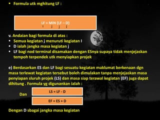 Formula utk mghitung LF :
v. Andaian bagi formula di atas :
 Semua kegiatan j menuruti kegiatan I
 D ialah jangka masa kegiatan j
 LF bagi nod terminal disamakan dengan ESnya supaya tidak menjejaskan
tempoh terpendek utk menyiapkan projek
e) Berdasarkan ES dan LF bagi sesuatu kegiatan maklumat berkenaan dgn
masa terlewat kegiatan tersebut boleh dimulakan tanpa menjejaskan masa
penyiapan sluruh projek (LS) dan masa siap terawal kegiatan (EF) juga dapat
dihitung . Formula yg digunankan ialah :
Dan
Dengan D sbagai jangka masa kegiatan
LF = MIN {LF – D}
i j j j
LS = LF - D
EF = ES + D
 