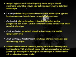  Dengan mggunakan analisis titik pulang modal pengurus boleh
merancang aktiviti2 yg relevan agar dpt mencapai volum yg dpt mberi
keuntungan
 Kos tetap dikenali sbagai overhed ia merupakan perbelanjaan yg tidak
berubah walaupun jumlah jualan meningkat atau menurun
 Kos berubah ialah perbelanjaan yg berubah mengikut jumlah
pengeluaran dan jualan . Kos bahan mentah dan kos buruh adalah antara
contoh kos berubah
 Keluk jumlah kos bermula di sebelah kiri rajah pada RM300 000
(pengeluaran sifar)
 Keluk jumlah pendapatan/hasil bermula dgn sifar dan meningkat bagi
setiap unit yg terjual
 Pada unit keluaran ke-30 000 unit , keluk jumlah kos dan keluk jumlah
hasil bersilang . Titik ini dikenali sbagai titik pulang modal yg bermaksud
pada harga RM20 syarikat perniagaan mesti menjual 30 000 unit radio
utk mendapatkan pulang modal
 