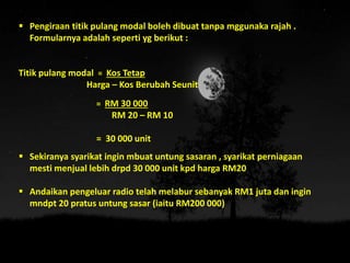  Pengiraan titik pulang modal boleh dibuat tanpa mggunaka rajah .
Formularnya adalah seperti yg berikut :
Titik pulang modal = Kos Tetap
Harga – Kos Berubah Seunit
= RM 30 000
RM 20 – RM 10
= 30 000 unit
 Sekiranya syarikat ingin mbuat untung sasaran , syarikat perniagaan
mesti menjual lebih drpd 30 000 unit kpd harga RM20
 Andaikan pengeluar radio telah melabur sebanyak RM1 juta dan ingin
mndpt 20 pratus untung sasar (iaitu RM200 000)
 