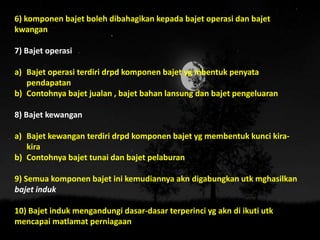 6) komponen bajet boleh dibahagikan kepada bajet operasi dan bajet
kwangan
7) Bajet operasi
a) Bajet operasi terdiri drpd komponen bajet yg mbentuk penyata
pendapatan
b) Contohnya bajet jualan , bajet bahan lansung dan bajet pengeluaran
8) Bajet kewangan
a) Bajet kewangan terdiri drpd komponen bajet yg membentuk kunci kira-
kira
b) Contohnya bajet tunai dan bajet pelaburan
9) Semua komponen bajet ini kemudiannya akn digabungkan utk mghasilkan
bajet induk
10) Bajet induk mengandungi dasar-dasar terperinci yg akn di ikuti utk
mencapai matlamat perniagaan
 
