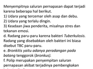 Menyempitnya saluran pernapasan dapat terjadi
karena beberapa hal berikut.
1) Udara yang tercemar oleh asap dan debu.
2) Udara yang terlalu dingin.
3) Keadaan jiwa penderita, misalnya stres dan
tekanan emosi.
d. Radang paru-paru karena bakteri Tuberkulosis.
Radang yang disebabkan oleh bakteri ini biasa
disebut TBC paru-paru.
e. Bronkitis yaitu adanya peradangan pada
batang tenggorok (bronkus).
f. Polip merupakan penyempitan saluran
pernapasan akibat terjadinya pembengkakan
 