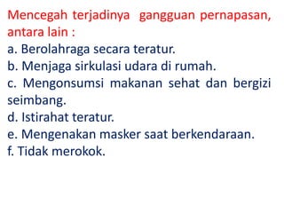 Mencegah terjadinya gangguan pernapasan,
antara lain :
a. Berolahraga secara teratur.
b. Menjaga sirkulasi udara di rumah.
c. Mengonsumsi makanan sehat dan bergizi
seimbang.
d. Istirahat teratur.
e. Mengenakan masker saat berkendaraan.
f. Tidak merokok.
 