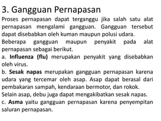 3. Gangguan Pernapasan
Proses pernapasan dapat terganggu jika salah satu alat
pernapasan mengalami gangguan. Gangguan tersebut
dapat disebabkan oleh kuman maupun polusi udara.
Beberapa gangguan maupun penyakit pada alat
pernapasan sebagai berikut.
a. Influenza (flu) merupakan penyakit yang disebabkan
oleh virus.
b. Sesak napas merupakan gangguan pernapasan karena
udara yang tercemar oleh asap. Asap dapat berasal dari
pembakaran sampah, kendaraan bermotor, dan rokok.
Selain asap, debu juga dapat mengakibatkan sesak napas.
c. Asma yaitu gangguan pernapasan karena penyempitan
saluran pernapasan.
 
