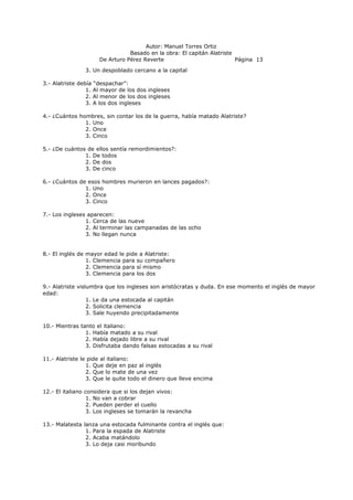 Autor: Manuel Torres Ortiz
Basado en la obra: El capitán Alatriste
De Arturo Pérez Reverte Página 13
3. Un despoblado cercano a la capital
3.- Alatriste debía “despachar”:
1. Al mayor de los dos ingleses
2. Al menor de los dos ingleses
3. A los dos ingleses
4.- ¿Cuántos hombres, sin contar los de la guerra, había matado Alatriste?
1. Uno
2. Once
3. Cinco
5.- ¿De cuántos de ellos sentía remordimientos?:
1. De todos
2. De dos
3. De cinco
6.- ¿Cuántos de esos hombres murieron en lances pagados?:
1. Uno
2. Once
3. Cinco
7.- Los ingleses aparecen:
1. Cerca de las nueve
2. Al terminar las campanadas de las ocho
3. No llegan nunca
8.- El inglés de mayor edad le pide a Alatriste:
1. Clemencia para su compañero
2. Clemencia para sí mismo
3. Clemencia para los dos
9.- Alatriste vislumbra que los ingleses son aristócratas y duda. En ese momento el inglés de mayor
edad:
1. Le da una estocada al capitán
2. Solicita clemencia
3. Sale huyendo precipitadamente
10.- Mientras tanto el italiano:
1. Había matado a su rival
2. Había dejado libre a su rival
3. Disfrutaba dando falsas estocadas a su rival
11.- Alatriste le pide al italiano:
1. Que deje en paz al inglés
2. Que lo mate de una vez
3. Que le quite todo el dinero que lleve encima
12.- El italiano considera que si los dejan vivos:
1. No van a cobrar
2. Pueden perder el cuello
3. Los ingleses se tomarán la revancha
13.- Malatesta lanza una estocada fulminante contra el inglés que:
1. Para la espada de Alatriste
2. Acaba matándolo
3. Lo deja casi moribundo
 