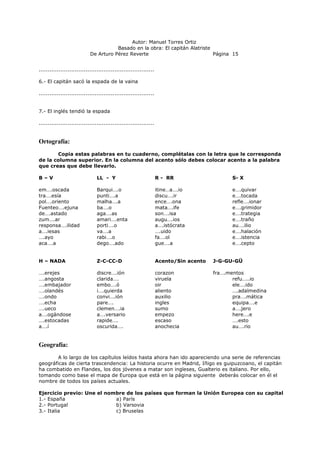 Autor: Manuel Torres Ortiz
Basado en la obra: El capitán Alatriste
De Arturo Pérez Reverte Página 15
................................................................
6.- El capitán sacó la espada de la vaina
................................................................
7.- El inglés tendió la espada
................................................................
Ortografía:
Copia estas palabras en tu cuaderno, complétalas con la letra que le corresponda
de la columna superior. En la columna del acento sólo debes colocar acento a la palabra
que creas que debe llevarlo.
B – V LL - Y R - RR S- X
em….oscada Barqui….o itine…a….io e….quivar
tra….esía punti….a discu….ir e….tocada
pol….oriento malha….a ence….ona refle….ionar
Fuenteo….ejuna ba….o mata….ife e….grimidor
de….astado aga….as son….isa e….trategia
zum….ar amari….enta augu….ios e….traño
responsa….ilidad porti….o a….istócrata au….ilio
a….iesas va….a ….uido e….halación
….ayo rabi….o fa….ol e….istencia
aca….a dego….ado gue….a e….cepto
H – NADA Z-C-CC-D Acento/Sin acento J-G-GU-GÜ
….erejes discre….ión corazon fra….mentos
….angosta clarida…. viruela refu…..io
….embajador embo….ó oir ele….ido
….olandés i….quierda aliento ….adalmedina
….ondo convi….ión auxilio pra….mática
….echa pare…. ingles equipa….e
….ueco clemen….ia sumo a….jero
a….ogándose a….versario empezo here….e
….estocadas rapide…. escaso ….esto
a….í oscurida…. anochecia au….rio
Geografía:
A lo largo de los capítulos leídos hasta ahora han ido apareciendo una serie de referencias
geográficas de cierta trascendencia: La historia ocurre en Madrid, Iñigo es guipuzcoano, el capitán
ha combatido en Flandes, los dos jóvenes a matar son ingleses, Gualterio es italiano. Por ello,
tomando como base el mapa de Europa que está en la página siguiente deberás colocar en él el
nombre de todos los países actuales.
Ejercicio previo: Une el nombre de los países que forman la Unión Europea con su capital
1.- España a) París
2.- Portugal b) Varsovia
3.- Italia c) Bruselas
 