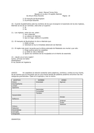 Autor: Manuel Torres Ortiz
Basado en la obra: El capitán Alatriste
De Arturo Pérez Reverte Página 18
2. El marqués de Buckingham
3. El príncipe Eduardo
10.- Cuando Guadalmedina pide los nombres de los que encargaron el asesinato de los dos ingleses,
Alatriste se los da sin rechistar, está ante un superior:
1. Sí
2. No
11.- Los ingleses, antes de irse, piden:
1. Ver a Alatriste
2. La cabeza de Alatriste
3. Que se haga público lo sucedido
12.- El marqués de Buckingham le dice a Alatriste que:
1. Están en paz
2. Solicitará al rey la inmediata detención de Alatriste
13.- El inglés más joven recuerda que la última estocada de Malatesta era mortal y por ello:
1. Exige justicia para los culpables
2. Le debe la vida a Alatriste
3. Quiere los nombres de los inculpados en el intento de asesinato
14.- ¿Quién era el otro inglés?:
Carlos, príncipe de Gales
Shakespeare
El rey Jacobo de Inglaterra
LEXICO: En castellano la relación existente entre adjetivos, nombres y verbos es muy fuerte,
de tal manera que es frecuente que en una misma familia de palabras podamos encontrar las tres
categorías gramaticales. Fíjate en el ejemplo y haz lo mismo.
ADJETIVO NOMBRE VERBO
Grave Gravedad Agravar
Acompañante
Limpio
Aparente
Serenidad
Curiosidad
Temblor
Sorprendido
Olvidar
Reflexivo
Ordenar
Dudar
Asesinar
Irónico
Seductor
Escandalosa
Corrupta
Resignado
GRAMATICA:
 