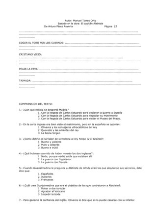 Autor: Manuel Torres Ortiz
Basado en la obra: El capitán Alatriste
De Arturo Pérez Reverte Página 22
………................................................................................................................................
..........................................................................................................................................
..................
COGER EL TORO POR LOS CUERNOS: ....................................................................................
..........................................................................................................................................
..................
CRISTIANO VIEJO:
…...................................................................................................................
..........................................................................................................................................
..................
PELAR LA PAVA:…………….. ...................................................................................................
..........................................................................................................................................
..................
TAIMADA: …………..………………….......................................................................................
..........................................................................................................................................
..................
COMPRENSION DEL TEXTO:
1.- ¿Con qué noticia se despertó Madrid?
1. Con la llegada de Carlos Estuardo para declarar la guerra a España
2. Con la llegada de Carlos Estuardo para negociar su matrimonio
3. Con la llegada de Carlos Estuardo para visitar el Museo del Prado.
2.- En la corte inglesa era bien visto el matrimonio, pero en la española se oponían:
1. Olivares y los consejeros ultracatólicos del rey
2. Quevedo y las amantes del rey
3. La Reina Virgen
3.- ¿Cómo define el narrador de la historia al rey Felipe IV el Grande?:
1. Bueno y valiente
2. Malo y cobarde
3. Bueno e inútil
4.- ¿Qué hubiese ocurrido de haber muerto los dos ingleses?:
1. Nada, porque nadie sabía que estaban allí
2. La guerra con Inglaterra
3. La guerra con Francia
5.- Cuando Guadalmedina le pregunta a Alatriste de dónde eran los que alquilaron sus servicios, éste
dice que:
1. Españoles
2. Italianos
3. Franceses
6.- ¿Cuál cree Guadalmedina que era el objetivo de los que contrataron a Alatriste?:
1. Robar a dos turistas
2. Agradar al Vaticano
3. Impedir la boda
7.- Para ganarse la confianza del inglés, Olivares le dice que si no puede casarse con la infanta:
 