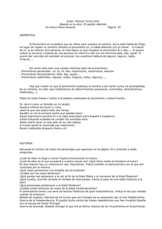 Autor: Manuel Torres Ortiz
Basado en la obra: El capitán Alatriste
De Arturo Pérez Reverte Página 25
GRAMÁTICA:
El Pronombre es la palabra que se utiliza para sustituir al nombre. Así si está hablando Íñigo,
en lugar de repetir su nombre utilizará el pronombre yo, si habla Alatriste con el chaval lo tratará
de tú, si se refieren otra persona, lo más lógico es que empleen el pronombre él o ella,.... Si quiere
indicar la cercanía o lejanía de una persona se referirá a ella con los términos éste, ése, aquél. Si
quiere dar una idea de cantidad sin precisar con exactitud hablará de alguien, alguno, nadie,
ninguno,...
Por tanto está claro que existen distintos tipos de pronombres:
. Pronombres personales: yo, tú, él, ella, nosotros/as, vosotros/as, ellos/as
. Pronombres demostrativos: éste, ése, aquél,...
. Pronombres indefinidos: alguien, nadie, ninguno, todos, algunos,....
Hay que insistir en que el pronombre sustituye al nombre y por tanto nunca irá acompañado
de un nombre, en este caso hablaríamos de determinantes (posesivos, numerales, demostrativos,
indefinidos,…).
Fíjate en estas frases e indica si la palabra subrayada es pronombre o determinante:
Yo dormí como un bendito en mi jergón
Nuestra infanta era joven y rubia
Lástima que ese boquirrubio sea hereje
Aquélla no era la primera noche que pasaba fuera
Aquel matrimonio pondría fin a la vieja enemistad entre España e Inglaterra
Carlos Estuardo acababa de cumplir los veintidós años
Nadie osaría tocar un solo pelo de su real cabeza
A mucha gente le incomoda ese matrimonio
Álvaro masticaba despacio frente a él
HISTORIA:
Recuerda el nombre de todos los personajes que aparecen en la página 35 y contesta a estas
preguntas:
¿Cuál de ellos no llegó a reinar? Explica brevemente el motivo
¿Cuál de ellos es el que sucederá a nuestro actual rey? ¿Qué título recibe el heredero al trono?
En esa relación hay un matrimonio real. Descúbrelo. Indica también el sobrenombre con el que son
conocidos por la historia.
¿Qué reyes pertenecen a la dinastía de los Austrias?
¿Cuáles son los reyes Borbones?
¿Qué pareja real pertenece a la vez al fin de la Edad Media y al comienzo de la Edad Moderna?
¿Qué suceso, ocurrido durante el reinado de esta pareja, marca el paso de una edad histórica a la
otra?
¿Qué personajes pertenecen a la Edad Moderna?
¿Cuáles serán entonces los reyes de la Edad Contemporánea?
A continuación tienes una serie de hechos históricos de gran trascendencia. Indica el rey que reinaba
cuando se producen:
Batalla de Lepanto. Derrota de los turcos que ven frenada así su expansión por el mar Mediterráneo.
Guerra de la Independencia. El pueblo lucha contra las tropas napoleónicas que han invadido España
con la excusa de tomar Portugal
Guerra de Granada. Boabdil entrega el que era el último reducto de los musulmanes en la península.
 