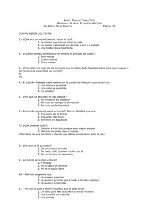 Autor: Manuel Torres Ortiz
Basado en la obra: El capitán Alatriste
De Arturo Pérez Reverte Página 27
COMPRENSION DEL TEXTO:
1.- ¿Qué era, en aquel tiempo, hacer la rúa?:
1. Lo mismo que hoy es hacer la calle
2. Un paseo tradicional en carroza, a pie o a caballo
3. Una fiesta típica madrileña.
2.- ¿Cuánto tiempo permaneció en Madrid el príncipe de Gales?:
1. Tres meses
2. Cuatro meses
3. Cinco meses
3.- ¿Hizo Alatriste caso de los consejos que le había dado Guadalmedina para que huyese o
permaneciese escondido un tiempo?:
Sí
No
4.- El capitán Alatriste había estado en la batalla de Nieuport que acabó con:
1. Una derrota española
2. Una victoria española
3. Un empate
5.- ¿Por qué se salvaron en esa batalla?:
1. Por rendirse sin disparar
2. Por huir sin romper la formación
3. Por huir en desbandada
6.- A la tarde siguiente viene a buscarlo Martín Saldaña que era:
1. Comisario de la Policía
2. Inquisidor del Reino
3. Teniente de alguaciles
7.- ¿Qué órdenes traía?:
1. Saludar a Alatriste porque eran viejos amigos
2. Llevarlo detenido vivo o muerto
Informarle de sus derechos y decirle que debía presentarse ante el juez.
8.- ¿De qué se le acusaba?:
1. De un intento de robo
2. De nada, sólo querían hablar con él
3. De un intento de asesinato
9.- ¿A dónde se lo iban a llevar?:
1. A Málaga
2. No lo sabía el teniente
3. No se lo podía decir
10.- Alatriste sospecha que:
1. Lo quieren asesinar
2. Lo quieren premiar por ayudar a los dos ingleses
3. Lo quieren encarcelar
11.- Por eso le pide a Martín Saldaña que le deje llevar:
1. Un libro para leer durante las horas muertas
2. Una cuchilla de matarife
3. Una pistola
 