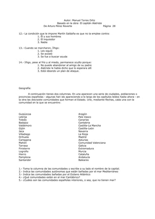 Autor: Manuel Torres Ortiz
Basado en la obra: El capitán Alatriste
De Arturo Pérez Reverte Página 28
12.- La condición que le impone Martín Saldaña es que no la emplee contra:
1. Él y sus hombres
2. El inquisidor
3. Nadie
13.- Cuando se marcharon, Íñigo:
1. Les siguió
2. Se acostó
3. Se fue a buscar ayuda
14.- Iñigo, pese al frío y al miedo, permanece oculto porque:
1. No puede abandonar al amigo de su padre
2. Alatriste le había dicho que lo esperara allí
3. Está ideando un plan de ataque.
Geografía:
A continuación tienes dos columnas. En una aparecen una serie de ciudades, poblaciones o
provincias españolas - algunas han ido apareciendo a lo largo de los capítulos leídos hasta ahora - en
la otra las diecisiete comunidades que forman el Estado. Une, mediante flechas, cada una con la
comunidad en la que se encuentre:
Guipúzcoa Aragón
Lebrija País Vasco
Toledo Canarias
Badajoz Cantabria
Valdemoro Castilla-La Mancha
Gijón Castilla-León
Jaca Navarra
Villadiego La Rioja
Orihuela Madrid
Cartagena Asturias
Mahón Comunidad Valenciana
Tarrasa Galicia
Finisterre Extremadura
Logroño Murcia
Hierro Cataluña
Pamplona Andalucía
Santander Baleares
1.- Toma la columna de las comunidades y escribe a su lado el nombre de la capital.
2.- Indica las comunidades autónomas que están bañadas por el mar Mediterráneo
3.- Indica las comunidades bañadas por el Océano Atlántico
4.- ¿Qué comunidades están en el mar Cantábrico?
5.- ¿Cuáles son las comunidades españolas interiores, o sea, que no tienen mar?
 