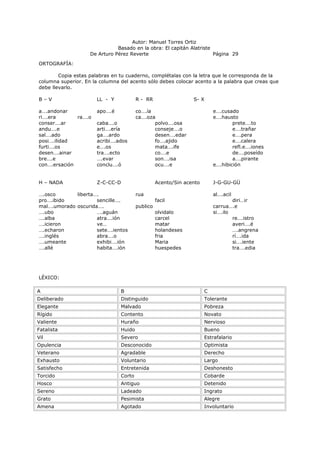 Autor: Manuel Torres Ortiz
Basado en la obra: El capitán Alatriste
De Arturo Pérez Reverte Página 29
ORTOGRAFÍA:
Copia estas palabras en tu cuaderno, complétalas con la letra que le corresponda de la
columna superior. En la columna del acento sólo debes colocar acento a la palabra que creas que
debe llevarlo.
B – V LL - Y R - RR S- X
a….andonar apo….é co….ía e….cusado
ri….era ra….o ca….oza e….hausto
conser….ar caba….o polvo….osa prete….to
andu….e arti….ería conseje….o e….trañar
sal….ado ga….ardo desen….edar e….pera
posi….ilidad acribi….ados fo….ajido e….calera
furti….os e….os mata….ife refl.e….iones
desen….ainar tra….ecto co….e de….poseído
bre….e ….evar son….isa a….pirante
con….ersación conclu….ó ocu….e e….hibición
H – NADA Z-C-CC-D Acento/Sin acento J-G-GU-GÜ
….osco liberta…. rua al….acil
pro….ibido sencille…. facil diri…ir
mal….umorado oscurida…. publico carrua….e
….ubo ….aguán olvidalo si….ilo
….alba atra….ión carcel re….istro
….icieron ve… matar averi….é
….echaron sete….ientos holandeses ….angrena
….inglés abra….o fria rí….ida
….umeante exhibi….ión Maria si….iente
….allé habita….ión huespedes tra….edia
LÉXICO:
A B C
Deliberado Distinguido Tolerante
Elegante Malvado Pobreza
Rígido Contento Novato
Valiente Huraño Nervioso
Fatalista Huido Bueno
Vil Severo Estrafalario
Opulencia Desconocido Optimista
Veterano Agradable Derecho
Exhausto Voluntario Largo
Satisfecho Entretenida Deshonesto
Torcido Corto Cobarde
Hosco Antiguo Detenido
Sereno Ladeado Ingrato
Grato Pesimista Alegre
Amena Agotado Involuntario
 