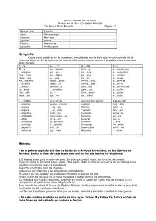 Autor: Manuel Torres Ortiz
Basado en la obra: El capitán Alatriste
De Arturo Pérez Reverte Página 3
Descorchar Esbirro
Azar Desprestigio
Evasivo Malvado
Ignorar Pirata
Futuro Aventuras
Desdoro Protestante
Ortografía:
Copia estas palabras en tu cuaderno, complétalas con la letra que le corresponda de la
columna superior. En la columna del acento sólo debes colocar acento a la palabra que creas que
debe llevarlo.
B – V LL - Y R - RR S- X
Al….a
….orágine
Que….edo
Mara….edí
Ad….ersario
….izcaíno
….artolo
ta….erna
reci….ida
prue….as
re….ezuelo
po….ete
cu….illada
a….uda
dego….ados
deta….es
diminu….e
….evadero
a….í
ga….ina
hon….a
ca….oza
he….eje
ho….a
renco….oso
cama….ada
son….isa
gale….as
lute….anos
ce….ados
e….caramuza
e….padachín
e….torsión
e….tensa
e….pensas
e….perto
e….periencias
e….pañol
e….palda
e….bozo
H – NADA Z-C-CC-D Acento/Sin acento J-G-GU-GÜ
….erencia
….erejes
….olgura
….olandés
….orfanato
….atillo
….onorable
….ombligo
….aspecto
….esbozar
guipu….coano
….ig….ag
….o….obra
noti….ias
concurren….ia
atra….ión
a…versario
i….quierda
cal….ón
ga….nate
capitan
Martin
Tenorio
humedo
fúnebre
funeral
tambien
tampoco
Invencible
Nápoles
deg….ello
here….e
Ima….en
presa…io
ve….ez
pa….e
….erra
ho….eras
vorá….ine
i….norar
Historia:
- En el primer capítulo del libro se habla de la Armada Invencible, de las Guerras de
Flandes. Indica al final de cada frase con cuál de los dos hechos la relacionas:
133 barcos salen para invadir ese país. Se dice que jamás hubo una flota de tal tamaño.
Duraron cerca de noventa años, desde 1566 hasta 1648. El final de la Guerra de los Treinta Años
significó el inicio de nuestra decadencia
Nuestros enemigos eran los ingleses.
Debíamos enfrentarnos a los holandeses protestantes
El cuadro de “Las lanzas” de Velázquez muestra un pasaje de ella
Felipe II dijo de ella que no la había mandado a luchar contra los elementos.
Su finalidad era invadir Inglaterra, deponer del trono a Isabel de Tudor, hija de Enrique VIII y
reimplantar el catolicismo como religión oficial.
A su mando se colocó al Duque de Medina Sidonia, hombre experto en la lucha en tierra pero nulo
conocedor de los combates marítimos.
Los Tercios Españoles ganaron fama por su arrojo, valentía y también crueldad en esa guerra.
- En este capítulo también se habla de dos reyes: Felipe II y Felipe IV. Indica al final de
cada frase en qué reinado se produce el hecho:
 