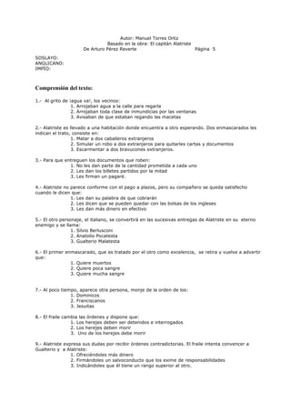 Autor: Manuel Torres Ortiz
Basado en la obra: El capitán Alatriste
De Arturo Pérez Reverte Página 5
SOSLAYO:
ANGLICANO:
IMPÍO:
Comprensión del texto:
1.- Al grito de ¡agua va!, los vecinos:
1. Arrojaban agua a la calle para regarla
2. Arrojaban toda clase de inmundicias por las ventanas
3. Avisaban de que estaban regando las macetas
2.- Alatriste es llevado a una habitación donde encuentra a otro esperando. Dos enmascarados les
indican el trato, consiste en:
1. Matar a dos caballeros extranjeros
2. Simular un robo a dos extranjeros para quitarles cartas y documentos
3. Escarmentar a dos bravucones extranjeros.
3.- Para que entreguen los documentos que roben:
1. No les dan parte de la cantidad prometida a cada uno
2. Les dan los billetes partidos por la mitad
3. Les firman un pagaré.
4.- Alatriste no parece conforme con el pago a plazos, pero su compañero se queda satisfecho
cuando le dicen que:
1. Les dan su palabra de que cobrarán
2. Les dicen que se pueden quedar con las bolsas de los ingleses
3. Les dan más dinero en efectivo
5.- El otro personaje, el italiano, se convertirá en las sucesivas entregas de Alatriste en su eterno
enemigo y se llama:
1. Silvio Berlusconi
2. Anatolio Pocatesta
3. Gualterio Malatesta
6.- El primer enmascarado, que es tratado por el otro como excelencia, se retira y vuelve a advertir
que:
1. Quiere muertos
2. Quiere poca sangre
3. Quiere mucha sangre
7.- Al poco tiempo, aparece otra persona, monje de la orden de los:
1. Dominicos
2. Franciscanos
3. Jesuitas
8.- El fraile cambia las órdenes y dispone que:
1. Los herejes deben ser detenidos e interrogados
2. Los herejes deben morir
3. Uno de los herejes debe morir
9.- Alatriste expresa sus dudas por recibir órdenes contradictorias. El fraile intenta convencer a
Gualterio y a Alatriste:
1. Ofreciéndoles más dinero
2. Firmándoles un salvoconducto que los exime de responsabilidades
3. Indicándoles que él tiene un rango superior al otro.
 