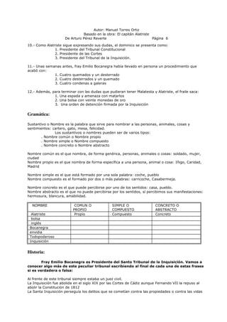 Autor: Manuel Torres Ortiz
Basado en la obra: El capitán Alatriste
De Arturo Pérez Reverte Página 6
10.- Como Alatriste sigue expresando sus dudas, el dominico se presenta como:
1. Presidente del Tribunal Constitucional
2. Presidente de las Cortes
3. Presidente del Tribunal de la Inquisición.
11.- Unas semanas antes, fray Emilio Bocanegra había llevado en persona un procedimiento que
acabó con:
1. Cuatro quemados y un desterrado
2. Cuatro desterrados y un quemado
3. Cuatro condenas a galeras
12.- Además, para terminar con las dudas que pudieran tener Malatesta y Alatriste, el fraile saca:
1. Una espada y amenaza con matarlos
2. Una bolsa con veinte monedas de oro
3. Una orden de detención firmada por la Inquisición
Gramática:
Sustantivo o Nombre es la palabra que sirve para nombrar a las personas, animales, cosas y
sentimientos: cartero, gato, mesa, felicidad.
Los sustantivos o nombres pueden ser de varios tipos:
. Nombre común o Nombre propio
. Nombre simple o Nombre compuesto
. Nombre concreto o Nombre abstracto
Nombre común es el que nombra, de forma genérica, personas, animales o cosas: soldado, mujer,
ciudad
Nombre propio es el que nombra de forma específica a una persona, animal o cosa: Iñigo, Caridad,
Madrid
Nombre simple es el que está formado por una sola palabra: coche, pueblo
Nombre compuesto es el formado por dos o más palabras: carricoche, Casabermeja.
Nombre concreto es el que puede percibirse por uno de los sentidos: casa, pueblo.
Nombre abstracto es el que no puede percibirse por los sentidos, sí percibimos sus manifestaciones:
hermosura, blancura, amabilidad.
NOMBRE COMUN O
PROPIO
SIMPLE O
COMPUESTO
CONCRETO O
ABSTRACTO
Alatriste Propio Compuesto Concreto
bolsa
inglés
Bocanegra
envidia
Todopoderoso
Inquisición
Historia:
Fray Emilio Bocanegra es Presidente del Santo Tribunal de la Inquisición. Vamos a
conocer algo más de este peculiar tribunal escribiendo al final de cada una de estas frases
si es verdadera o falsa:
Al frente de este tribunal siempre estaba un juez civil.
La Inquisición fue abolida en el siglo XIX por las Cortes de Cádiz aunque Fernando VII la repuso al
abolir la Constitución de 1812
La Santa Inquisición perseguía los delitos que se cometían contra las propiedades o contra las vidas
 