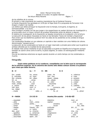 Autor: Manuel Torres Ortiz
Basado en la obra: El capitán Alatriste
De Arturo Pérez Reverte Página 7
de los súbditos de la corona.
El primero y más importante de nuestros inquisidores fue el Cardenal Cisneros
La Santa Inquisición fue aprobada en 1478 por el Papa Sixto IV a propuesta de Fernando V de
Aragón e Isabel I de Castilla
Los delitos que debía perseguir la Inquisición eran la herejía, la brujería, la bigamia, la
homosexualidad y la usura.
Para conseguir pruebas con las que juzgar a los sospechosos se usaban técnicas de investigación y
se procuraba reunir el mayor número de pruebas fehacientes antes de detener a alguien.
El sistema de investigación de la Inquisición se basaba únicamente en la delación y en la tortura
La ejecución de las penas impuestas se hacía en los llamados “Autos de Caridad y Esperanza”
Para evitar que los blasfemos pudieran herir los oídos de los asistentes se les cortaba la lengua
previamente.
Los condenados llevaban en sus cabezas un capirote e iban vestidos con unos hábitos de colores
denominados “sanpancracios”.
La ejecución de los condenados se hacía en un lugar reservado y privado para evitar que la gente se
sintiese ofendida por la crueldad de las ejecuciones.
El método más común mediante el que se ejecutaba a la gente en España era la hoguera aunque
también se usaron otros como la sierra, la jaula colgante, la rueda o la estrangulación mediante
garrote.
Uno de los sistemas anteriores se siguió usando durante un cierto tiempo con los condenados a
muerte.
Ortografía:
Copia estas palabras en tu cuaderno, complétalas con la letra que le corresponda
de la columna superior. En la columna del acento sólo debes colocar acento a la palabra
que creas que debe llevarlo.
B – V LL - Y R - RR S- X
Em….ozado ha….amos mata….ife e….celencia
E….entuales ca….ejón hon….oso e….cote
Mo….imiento bri….aban desen….ollada e….presión
Sil….ar ….emas en….ollada e….cribano
Posi….ilidad re….es co….edor e….culpar
Inad….ertido ….evar ….eluciente a….ceta
a….soluto sosla….o son….eir e….calofrío
indi…iduo carti….a enmarca….ado sinie….tra
ha….ilidad cre….ó a….ogante e….colta
….iruela cabe….o fa….ol e….plicar
H – NADA Z-C-CC-D Acento/Sin acento J-G-GU-GÜ
….oquedad lu…. diabolico men….ar
….abía instr…..iones capitan ….erra
….umbral antifa…. siniestra a….ero
….echar aspe….to recien me….illas
….eladas Inquisi….ión profundo diri….ió
….undir vi….caína practica cru….ido
des….acer lu….imiento difícil ima….ina
….igadillos a….vertencia imaginacion ur….ente
….abitación Paternidad…. volvio ….esto
….oscuridad apari….ión farol enco….er
 