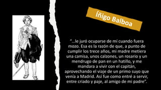 “…le juró ocuparse de mí cuando fuera
mozo. Esa es la razón de que, a punto de
cumplir los trece años, mi madre metiera
una camisa, unos calzones, un rosario y un
mendrugo de pan en un hatillo, y me
mandara a vivir con el capitán,
aprovechando el viaje de un primo suyo que
venía a Madrid. Así fue como entré a servir,
entre criado y paje, al amigo de mi padre”.
 