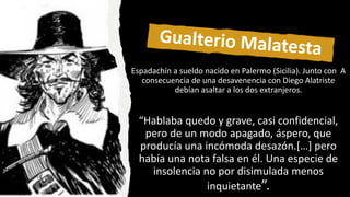 Espadachín a sueldo nacido en Palermo (Sicilia). Junto con A
consecuencia de una desavenencia con Diego Alatriste
debían asaltar a los dos extranjeros.
“Hablaba quedo y grave, casi confidencial,
pero de un modo apagado, áspero, que
producía una incómoda desazón.[…] pero
había una nota falsa en él. Una especie de
insolencia no por disimulada menos
inquietante”.
 