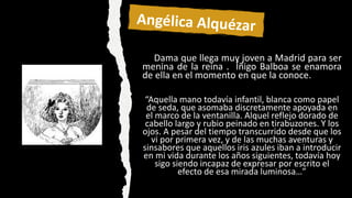 Dama que llega muy joven a Madrid para ser
menina de la reina . Íñigo Balboa se enamora
de ella en el momento en que la conoce.
“Aquella mano todavía infantil, blanca como papel
de seda, que asomaba discretamente apoyada en
el marco de la ventanilla. Alquel reflejo dorado de
cabello largo y rubio peinado en tirabuzones. Y los
ojos. A pesar del tiempo transcurrido desde que los
vi por primera vez, y de las muchas aventuras y
sinsabores que aquellos iris azules iban a introducir
en mi vida durante los años siguientes, todavía hoy
sigo siendo incapaz de expresar por escrito el
efecto de esa mirada luminosa…”
 