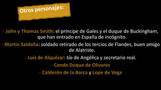 - John y Thomas Smith: el príncipe de Gales y el duque de Buckingham,
que han entrado en España de incógnito.
- Martín Saldaña: soldado retirado de los tercios de Flandes, buen amigo
de Alatriste.
- Luis de Alquézar: tío de Angélica y secretario real.
- Conde Duque de Olivares
- Calderón de la Barca y Lope de Vega
 
