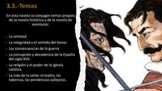 3.5.-Temas
En esta novela se conjugan temas propios
de la novela histórica y de la novela de
aventuras:
- La amistad
- La integridad y el sentido del honor.
- Las consecuencias de la guerra
- La corrupción y decadencia de la España
del siglo XVII.
- La religión y el poder de la iglesia
católica.
- La vida de la corte: el teatro, las
tabernas, las pendencias callejeras.
 