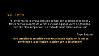 3.6.-Estilo
“El estilo recrea la lengua del Siglo de Oro, con su léxico, modismos y
frases hechas, numerosos versos e incluso algunas voces de germanía,
todo ello bien integrado en un texto de suma eficacia narrativa”.
Ángel Basanta
¡Pero también es accesible y con una sintaxis rápida en la que se
combinan a la perfección la acción con la descripción!
 