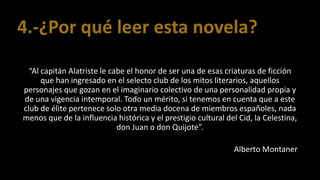 4.-¿Por qué leer esta novela?
“Al capitán Alatriste le cabe el honor de ser una de esas criaturas de ficción
que han ingresado en el selecto club de los mitos literarios, aquellos
personajes que gozan en el imaginario colectivo de una personalidad propia y
de una vigencia intemporal. Todo un mérito, si tenemos en cuenta que a este
club de élite pertenece solo otra media docena de miembros españoles, nada
menos que de la influencia histórica y el prestigio cultural del Cid, la Celestina,
don Juan o don Quijote”.
Alberto Montaner
 