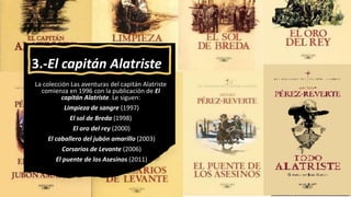 3.-El capitán Alatriste
La colección Las aventuras del capitán Alatriste
comienza en 1996 con la publicación de El
capitán Alatriste. Le siguen:
Limpieza de sangre (1997)
El sol de Breda (1998)
El oro del rey (2000)
El caballero del jubón amarillo (2003)
Corsarios de Levante (2006)
El puente de los Asesinos (2011)
 