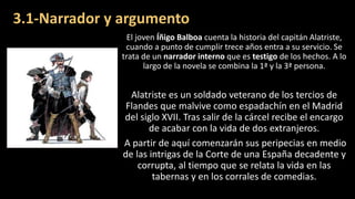 3.1-Narrador y argumento
El joven Íñigo Balboa cuenta la historia del capitán Alatriste,
cuando a punto de cumplir trece años entra a su servicio. Se
trata de un narrador interno que es testigo de los hechos. A lo
largo de la novela se combina la 1ª y la 3ª persona.
Alatriste es un soldado veterano de los tercios de
Flandes que malvive como espadachín en el Madrid
del siglo XVII. Tras salir de la cárcel recibe el encargo
de acabar con la vida de dos extranjeros.
A partir de aquí comenzarán sus peripecias en medio
de las intrigas de la Corte de una España decadente y
corrupta, al tiempo que se relata la vida en las
tabernas y en los corrales de comedias.
 