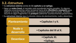 3.2.-Estructura
• Su estructura externa consta de 11 capítulos y un epílogo.
• Sigue un orden lineal, el narrador está recordando hechos pasados. En algunos
capítulos encontraremos saltos temporal hacia atrás (flashback o analepsis) para
explicar o recordar hechos anteriores a la aventura que está narrando. También
recurre en algún fragmento a la prolepsis (adelantar acontecimientos posteriores).
• Su estructura interna sigue la división clásica de planteamiento, nudo y desenlace.
•Capítulos I y II.
Planteamiento
•Capítulos del III al X.
Nudo o
desarrollo
•Capítulo XI.
•Epílogo.
Desenlace
 