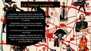 3.3.-Tiempo y espacio
La primera novela de Alatriste se desarrolla
durante los primeros años del reinado de Felipe
IV (1605-1665), rey de España desde 1621 hasta
su muerte.
- Íñigo Balboa se encuentra con el capitán
Alatriste una mañana luminosa de marzo de
162…
- Los hechos que se narran ocurren en unos
pocos días.
En cuanto al espacio, el Madrid del XVII se
convierte en el escenario de esta novela: sus
calles, sus corrales y algunos de sus más
conocidos edificios.
 