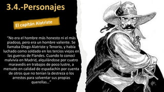 3.4.-Personajes
“No era el hombre más honesto ni el más
piadoso, pero era un hombre valiente. Se
llamaba Diego Alatriste y Tenorio, y había
luchado como soldado en los tercios viejos en
las guerras de Flandes. Cuando lo conocí
malvivía en Madrid, alquilándose por cuatro
maravedís en trabajos de poco lustre, a
menudo en calidad de espadachín por cuenta
de otros que no tenían la destreza o los
arrestos para solventar sus propias
querellas…”
 