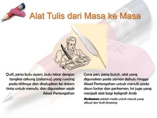 Alat Tulis dari Masa ke Masa




Quill, pena bulu ayam, bulu lebar dengan   Cane pen, pena buluh, alat yang
   tangkai cekung (calamus) yang runcing   digunakan pada zaman dahulu hingga
  pada titiknya dan dicelupkan ke dalam    Abad Pertengahan untuk menulis pada
tinta untuk menulis, dan digunakan sejak   daun lontar dan perkamen. Ini juga yang
                      Abad Pertengahan     menjadi alat bagi kaligrafi Arab
                                           Perkamen adalah media untuk menulis yang
                                           dibuat dari kulit binatang
 