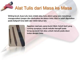 Alat Tulis dari Masa ke Masa
Writing brush, kuas tulis, bulu sintetis atau bulu alami yang cara menulisnya
menggunakan tangan dan dicelupkan ke dalam tinta. Alat ini telah digunakan
pada kaligrafi Cina lebih dari 4000 tahun lalu

                     Egyptian reed pen, pena buluh Mesir, buluh kecil yang
                     runcing ujungnya, untuk melukis hieroglif pada
                     lempung tanah liat atau untuk menulis pada daun
                     lontar dengan tinta
 