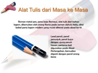 Alat Tulis dari Masa ke Masa

    Roman metal pen, pena baja Romawi, alat tulis dari bahan
logam, ditemukan oleh orang Roma pada zaman dahulu kala, cikal
  bakal pena logam modern yang mulai dikenal pada abad ke-19


                                Lead pencil, pensil
                                penunjuk, pensil bujur
                                dengan ujung penuh
                                hiasan, pertama kali
                                digunakan pada Abad
                                Pertengahan, kemudian
                                diganti dengan pensil arang
                                keras
 