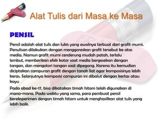 Alat Tulis dari Masa ke Masa

PENSIL
Pensil adalah alat tulis dan lukis yang awalnya terbuat dari grafit murni.
Penulisan dilakukan dengan menggoreskan grafit tersebut ke atas
media. Namun grafit murni cenderung mudah patah, terlalu
lembut, memberikan efek kotor saat media bergesekan dengan
tangan, dan mengotori tangan saat dipegang. Karena itu kemudian
diciptakan campuran grafit dengan tanah liat agar komposisinya lebih
keras. Selanjutnya komposisi campuran ini dibalut dengan kertas atau
kayu
Pada abad ke-17, bisa dikatakan timah hitam telah digunakan di
mana-mana. Pada waktu yang sama, para pembuat pensil
bereksperimen dengan timah hitam untuk menghasilkan alat tulis yang
lebih baik.
 