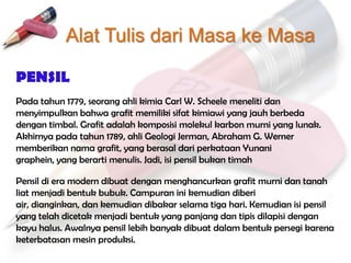 Alat Tulis dari Masa ke Masa

PENSIL
Pada tahun 1779, seorang ahli kimia Carl W. Scheele meneliti dan
menyimpulkan bahwa grafit memiliki sifat kimiawi yang jauh berbeda
dengan timbal. Grafit adalah komposisi molekul karbon murni yang lunak.
Akhirnya pada tahun 1789, ahli Geologi Jerman, Abraham G. Werner
memberikan nama grafit, yang berasal dari perkataan Yunani
graphein, yang berarti menulis. Jadi, isi pensil bukan timah

Pensil di era modern dibuat dengan menghancurkan grafit murni dan tanah
liat menjadi bentuk bubuk. Campuran ini kemudian diberi
air, dianginkan, dan kemudian dibakar selama tiga hari. Kemudian isi pensil
yang telah dicetak menjadi bentuk yang panjang dan tipis dilapisi dengan
kayu halus. Awalnya pensil lebih banyak dibuat dalam bentuk persegi karena
keterbatasan mesin produksi.
 