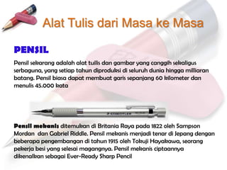 Alat Tulis dari Masa ke Masa

PENSIL
Pensil sekarang adalah alat tuilis dan gambar yang canggih sekaligus
serbaguna, yang setiap tahun diproduksi di seluruh dunia hingga milliaran
batang. Pensil biasa dapat membuat garis sepanjang 60 kilometer dan
menulis 45.000 kata




Pensil mekanis ditemukan di Britania Raya pada 1822 oleh Sampson
Mordan dan Gabriel Riddle. Pensil mekanis menjadi tenar di Jepang dengan
beberapa pengembangan di tahun 1915 oleh Tokuji Hayakawa, seorang
pekerja besi yang selesai magangnya. Pensil mekanis ciptaannya
dikenalkan sebagai Ever-Ready Sharp Pencil
 