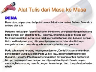 Alat Tulis dari Masa ke Masa
PENA
Pena atau pulpen atau ballpoint berawal dari kata vulve ( Bahasa Belanda )
artinya alat tulis

Pertama kali pulpen / pena/ ballpoint bentuknya dilengkapi dengan kantong
tinta berasal dari abad ke-10 M. Pada 953, khalifah Ma‟ād al-Mu‟izz dari
Mesir menginginkan pena yang tidak mengotori tangan dan bajunya dengan
tinta. Ia diberi pena yang dilengkapi penyimpanan tinta, dan tintanya
mengalir ke mata pena dengan bantuan kapilaritas dan gravitasi

Pada tahun 1696 serorang kebangsaan Jerman, Daniel Schwenter membuat
pena dengan ujung bulu dan Pada 25 Mei 1827, penemu berkebangsaan
Rumania, Petrache Poenaru menerima paten di Perancis untuk ciptaannya
berupa pulpen pertama dengan kartrij yang bisa diganti. Desain pulpen
memungkinkan orang menulis dengan lancar tanpa tinta tumpah atau kertas
robek
 