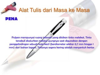 Alat Tulis dari Masa ke Masa
PENA



  Pulpen mempunyai ruang internal yang diisikan tinta melekat. Tinta
     tersebut disalurkan melalui ujungnya saat digunakan dengan
 penggelindingan sebuah bola kecil (berdiameter sekitar 0,7 mm hingga 1
 mm) dari bahan logam. Tintanya segera kering setelah menyentuh kertas
 