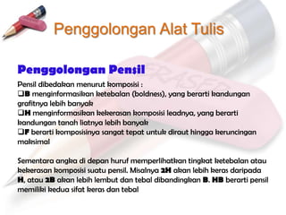 Penggolongan Alat Tulis

Penggolongan Pensil
Pensil dibedakan menurut komposisi :
B menginformasikan ketebalan (boldness), yang berarti kandungan
grafitnya lebih banyak
H menginformasikan kekerasan komposisi leadnya, yang berarti
kandungan tanah liatnya lebih banyak
F berarti komposisinya sangat tepat untuk diraut hingga keruncingan
maksimal

Sementara angka di depan huruf memperlihatkan tingkat ketebalan atau
kekerasan komposisi suatu pensil. Misalnya 2H akan lebih keras daripada
H, atau 2B akan lebih lembut dan tebal dibandingkan B. HB berarti pensil
memiliki kedua sifat keras dan tebal
 