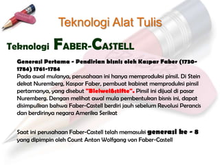 Teknologi Alat Tulis
Teknologi      FABER-CASTELL
  Generasi Pertama - Pendirian bisnis oleh Kaspar Faber (1730-
  1784) 1761-1784
  Pada awal mulanya, perusahaan ini hanya memproduksi pinsil. Di Stein
  dekat Nuremberg, Kaspar Faber, pembuat kabinet memproduksi pinsil
  pertamanya, yang disebut "Bleiweißstifte". Pinsil ini dijual di pasar
  Nuremberg. Dengan melihat awal mula pembentukan bisnis ini, dapat
  disimpulkan bahwa Faber-Castell berdiri jauh sebelum Revolusi Perancis
  dan berdirinya negara Amerika Serikat


  Saat ini perusahaan Faber-Castell telah memasuki generasi ke - 8
  yang dipimpin oleh Count Anton Wolfgang von Faber-Castell
 