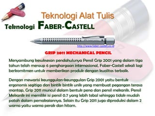 Teknologi Alat Tulis
Teknologi       FABER-CASTELL
                                      http://www.faber-castell.co.id

                    GRIP 2011 MECHANICAL PENCIL
 Menyambung kesuksesan pendahulunya Pensil Grip 2001 yang dalam tiga
 tahun telah meraup 6 penghargaan internasional, Faber-Castell sekali lagi
 berkomitmen untuk memberikan produk dengan kualitas terbaik.

 Dengan mewarisi keunggulan-keunggulan Grip 2001 yaitu bentuk
 ergonomis segitiga dan bintik bintik unik yang membuat pegangan terasa
 mantap, Grip 2011 muncul dalam bentuk pena dan pensil mekanik. Pensil
 Mekanik ini memiliki isi pensil 0.7 yang lebih tebal sehingga tidak mudah
 patah dalam pemakaiannya. Selain itu Grip 2011 juga diproduksi dalam 2
 warna yaitu warna perak dan hitam.
 