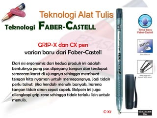 Teknologi Alat Tulis
Teknologi       FABER-CASTELL
             GRIP-X dan CX pen
        varian baru dari Faber-Castell
  Dari sisi ergonomic dari kedua produk ini adalah
  bentuknya yang pas dipegang tangan dan terdapat
  semacam karet di ujungnya sehingga membuat
  tengan kita nyaman untuk memegangnya. Jadi tidak
  perlu takut jika hendak menulis banyak, karena
  tangan tidak akan cepat capek. Bolpoin ini juga
  dilengkapi grip zone sehingga tidak terlalu licin untuk
  menulis.

                                                     C-X7
 