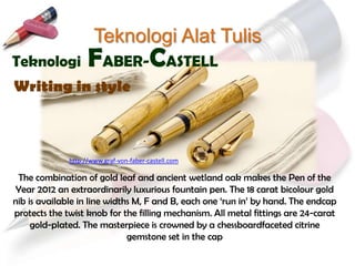 Teknologi Alat Tulis
Teknologi           FABER-CASTELL
Writing in style



              http://www.graf-von-faber-castell.com

 The combination of gold leaf and ancient wetland oak makes the Pen of the
 Year 2012 an extraordinarily luxurious fountain pen. The 18 carat bicolour gold
nib is available in line widths M, F and B, each one „run in‟ by hand. The endcap
protects the twist knob for the filling mechanism. All metal fittings are 24-carat
     gold-plated. The masterpiece is crowned by a chessboardfaceted citrine
                              gemstone set in the cap
 