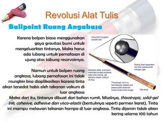 Revolusi Alat Tulis
   Ballpoint Ruang Angakasa
       Karena bolpen biasa menggunakan
                gaya gravitasi bumi untuk
       mengeluarkan tintanya. Maka harus
          ada lubang untuk pernafasan di
           ujung atas tabung resorvoirnya.

                Namun untuk bolpen ruang
      angkasa, lubang pernafasan ini tidak
   mungkin bisa diaplikasikan karena tinta
akan tersedot habis oleh tekanan vakum di
                               luar angkasa
    Maka dari itu, tintanya dibuat dari bahan rumit. Misalnya, thixotropic, solid-gel
   ink, cohesive, adhesive dan visco-elastis (bentuknya seperti permen karet). Tinta
  ini mampu melawan tekanan hampa di luar angkasa. Tinta dijamin tidak akan
                                                           kering selama 100 tahun
 