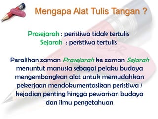 Mengapa Alat Tulis Tangan ?

     Prasejarah : peristiwa tidak tertulis
         Sejarah : peristiwa tertulis

Peralihan zaman Prasejarah ke zaman Sejarah
 menuntut manusia sebagai pelaku budaya
 mengembangkan alat untuk memudahkan
  pekerjaan mendokumentasikan peristiwa /
 kejadian penting hingga pewarisan budaya
            dan ilmu pengetahuan
 