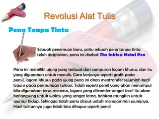Revolusi Alat Tulis
Pena Tanpa Tinta

             Sebuah penemuan baru, yaitu sebuah pena tanpa tinta
             telah diciptakan, pena ini disebut The Inkless Metal Pen


 Pena ini memiliki ujung yang terbuat dari campuran logam khusus, dan itu
 yang digunakan untuk menulis. Cara kerjanya seperti grafit pada
 pensil, logam khusus pada ujung pena ini akan mentransfer sejumlah kecil
 logam pada permukaan tulisan. Tidak seperti pensil yang akan menumpul
 bila digunakan terus menerus, logam yang ditransfer sangat kecil itu akan
 berlangsung untuk waktu yang sangat lama, bahkan mungkin untuk
 seumur hidup. Sehingga tidak perlu diraut untuk menajamkan ujungnya.
 Hasil tulisannya juga tidak bisa dihapus seperti pensil
 